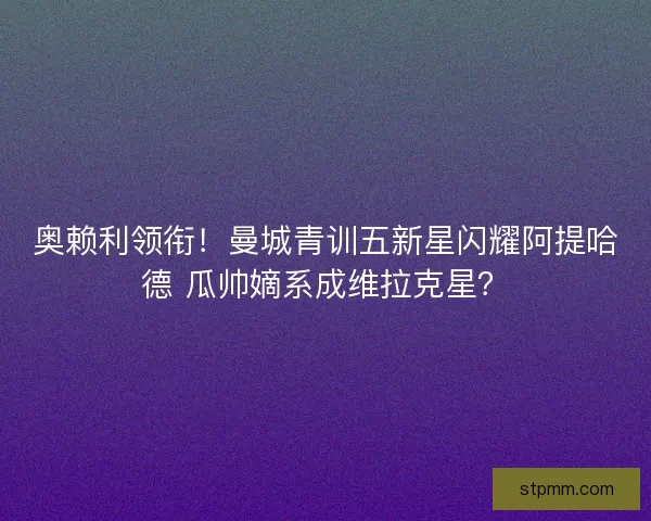 奥赖利领衔！曼城青训五新星闪耀阿提哈德 瓜帅嫡系成维拉克星？