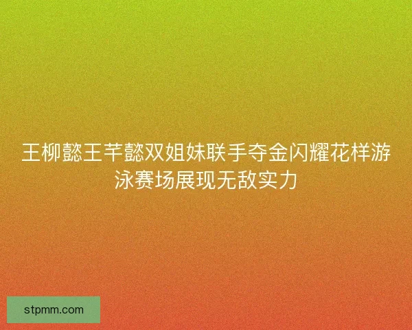 王柳懿王芊懿双姐妹联手夺金闪耀花样游泳赛场展现无敌实力 王柳懿王芊懿双姐妹联手夺金闪耀花样游泳赛场展现无敌实力