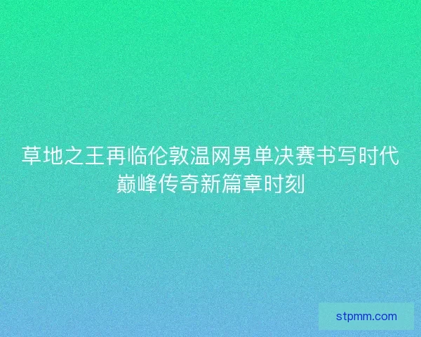 草地之王再临伦敦温网男单决赛书写时代巅峰传奇新篇章时刻