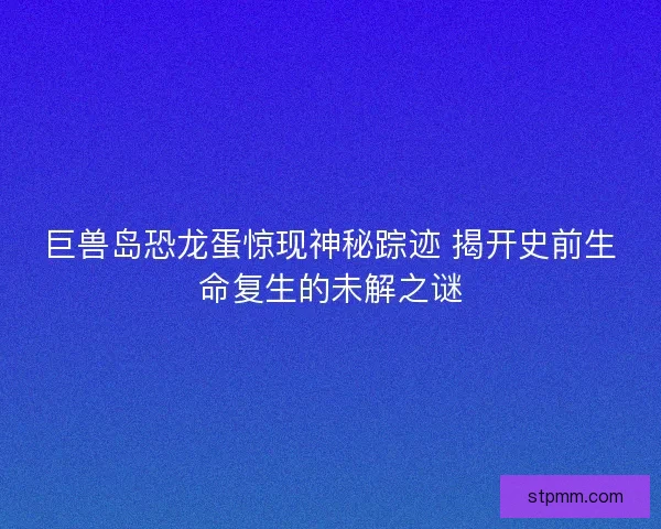 巨兽岛恐龙蛋惊现神秘踪迹 揭开史前生命复生的未解之谜