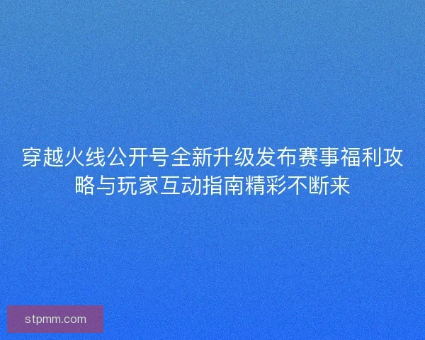 穿越火线公开号全新升级发布赛事福利攻略与玩家互动指南精彩不断来 穿越火线公开号全新升级发布赛事福利攻略与玩家互动指南精彩不断来