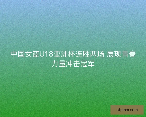 中国女篮U18亚洲杯连胜两场 展现青春力量冲击冠军