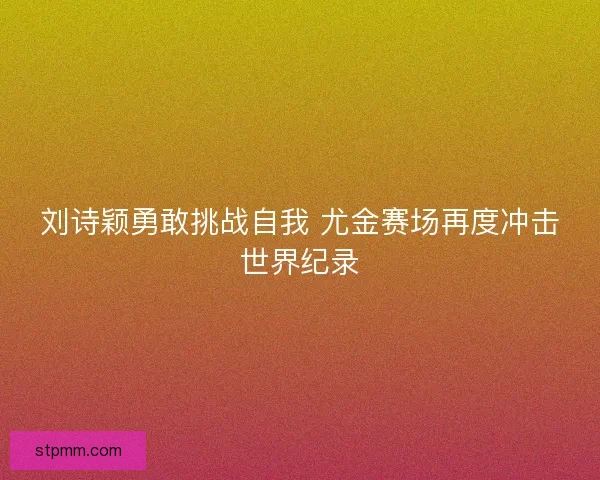 刘诗颖勇敢挑战自我 尤金赛场再度冲击世界纪录