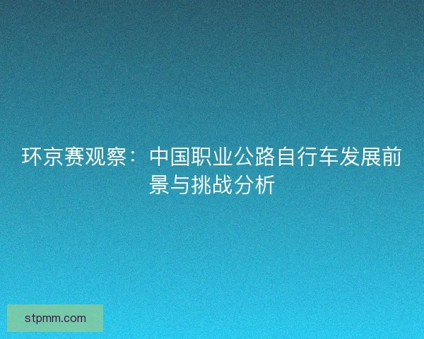 环京赛观察：中国职业公路自行车发展前景与挑战分析